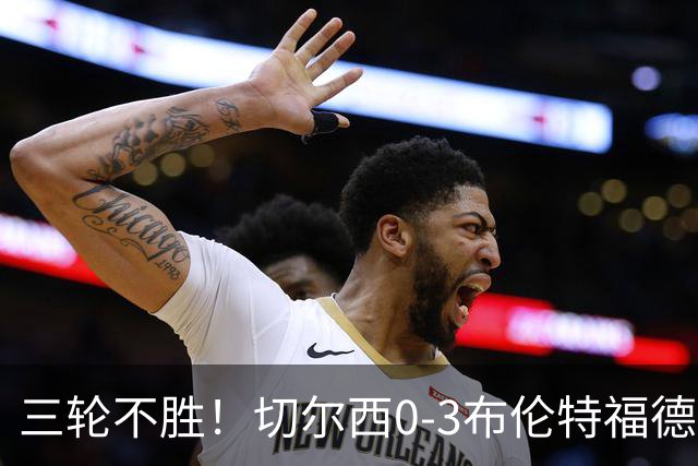 三轮不胜！切尔西0-3布伦特福德先赛掉第七 蓝军连续21场联赛丢球